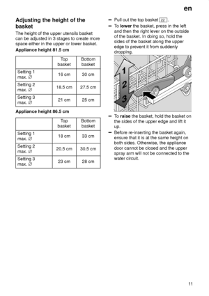Page 11en11
Adjusting
 the height of the
basket The  height of the upper utensils basket
can be adjusted in 3 stages to create more space either in the upper or lower basket. Appliance height 81.5 cm
Top
basketBottom basket
Setting 1 max.  j16 cm30 cm
Setting 2 max. j18.5 cm27.5 cm
Setting 3 max. j21 cm25 cm
Appliance height 86.5 cm
Top
basketBottom basket
Setting 1 max.  j18 cm33 cm
Setting 2 max. j20.5 cm30.5 cm
Setting 3 max. j23 cm28 cm
Pull out the top basket 22.
To  lower  the basket, press in the left...