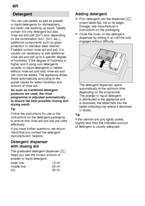 Page 12en
12 Detergent
Y ou can use tablets as well as powder
or liquid detergents for dishwashers, but never use washing up liquid. T ablets
contain not only detergent but alsorinse-aid and salt (3in1) and, depending on the combination (4in1, 5in1, etc.), additional components such as glassprotection or stainless steel cleaner .
If tablets contain rinse-aid and salt, it isusually not necessary to add additional rinse-aid and salt up to a specific degree of hardness. If the degree of hardness is higher and if...