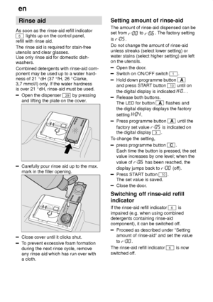 Page 8en
8 Rinse
 aid
As  soon as the rinse-aid refill indicator
6 lights up on the control panel,
refill with rinse aid. The rinse aid is required for stain-free utensils and clear glasses. Use only rinse aid for domestic dish- washers. Combined detergents with rinse-aid com- ponent may be used up to a water hard-ness of 21  dH (37  fH, 26  Clarke,
3,7 mmol/l) only . If the water hardness
is over 21  dH, rinse-aid must be used.
Open the dispenser 29 by pressing
and lifting the plate on the cover .
Carefully...