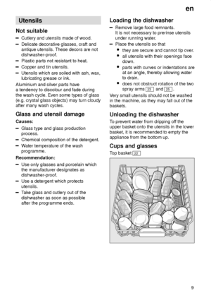 Page 9en9
Utensils
Not  suitable
Cutlery  and utensils made of wood.
Delicate decorative glasses, craft and antique utensils. These decors are not dishwasher-proof.
Plastic parts not resistant to heat.
Copper and tin utensils.
Utensils which are soiled with ash, wax, lubricating grease or ink.
Aluminium and silver parts havea tendency to discolour and fade during the wash cycle. Even some types of glass (e.g. crystal glass objects) may turn cloudyafter many wash cycles. Glass  and utensil damage
Causes:
Glass...