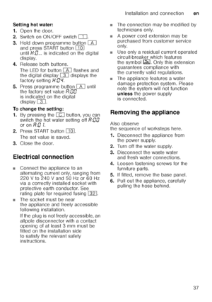 Page 37Installation and connectionen
37
Setting hot water: 
1.
Open the door.
2. Switch on ON/OFF switch (.
3. Hold down programme button # 
and press START button ) 
until •:‹ ... is indicated on the digital 
display. 
4. Release both buttons.
The LED for button # flashes and 
the digital display 8 displays the 
factory setting •:‹… .
5. Press programme button # until 
the factory set value ‘:‹‹  
is indicated on the digital  
display 8.  
To change the setting: 
1. By pressing the 3 button, you can 
switch...