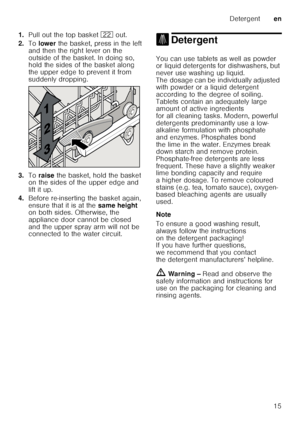 Page 15Detergenten
15
1.
Pull out the top basket  12 out. 
2. To lower  the basket, press in the left 
and then the right lever on the  
outside of the basket. In doing so,  
hold the sides of the basket along  
the upper edge to prevent it from  
suddenly dropping.
3. Toraise  the basket, hold the basket 
on the sides of the upper edge and 
lift it up.
4. Before re-inserting the basket again,  
ensure that it is at the  same height 
on both sides. Otherwise, the 
appliance door cannot be closed  
and the upper...