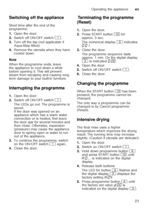 Page 23Operating the applianceen
23
Switching off the appliance 
Short time after the end of the  
programme: 
1.
Open the door.
2. Switch off ON/OFF switch  (.
3. Turn off the tap (not applicable if  
Aqua-Stop fitted).
4. Remove the utensils when they have  
cooled down.
Note 
When the programme ends, leave  
the appliance to cool down a while  
before opening it. This will prevent  
steam from escaping and causing long- 
term damage to your built-in furniture.
Interrupting the programme 
1. Open the door.
2....