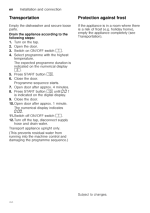 Page 38enInstallation and connection
38
Transportation 
Empty the dishwasher and secure loose  
parts. 
Drain the appliance according to the  
following steps: 
1.
Turn on the tap.
2. Open the door.
3. Switch on ON/OFF switch (.
4. Select programme with the highest  
temperature. 
The expected programme duration is  
indicated on the numerical display   
8 .
5. Press START button  ).
6. Close the door. 
Programme sequence starts.
7. Open door after approx. 4 minutes.
8. Press START button ) until  ‹:‹‚  
is...