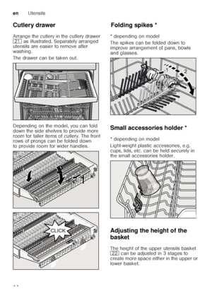 Page 14enUtensils
14
Cutlery drawer 
Arrange the cutlery in the cutlery drawer  
1*
 as illustrated. Separately arranged 
utensils are easier to remove after 
washing. 
The drawer can be taken out. 
Depending on the model, you can fold  
down the side shelves to provide more  
room for taller items of cutlery. The front  
rows of prongs can be folded down  
to provide room for wider handles. 
Fo ld in g spikesFolding spikes *
* depending on model 
The spikes can be folded down to  
improve arrangement of pans,...