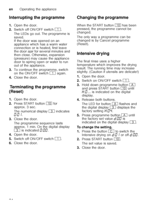 Page 24enOperating the appliance
24
Interrupting the programme 
1.
Open the door.
2. Switch off ON/OFF switch  (.
The LEDs go out. The programme is  
saved.  
If the door was opened on an  
appliance which has a warm water 
connection or is heated, first leave  
the door ajar for several minutes and  
then close. Otherwise, expansion 
(pressure) may cause the appliance  
door to spring open or water to run  
out of the appliance.
3. To continue the programme, switch  
on the ON/OFF switch  ( again.
4. Close the...