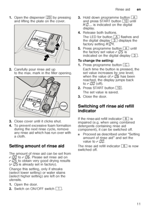 Page 11Rinse aiden
11
1.
Open the dispenser 1j by pressing 
and lifting the plate on the cover.
2. Carefully pour rinse aid up  
to the max. mark in the filler opening.
3. Close cover until it clicks shut.
4. To prevent excessive foam formation  
during the next rinse cycle, remove  
any rinse aid which has run over with 
acloth.
Setting amount of rinse aid 
The amount of rinse aid can be set from  
§ :‹‹  to  §:‹‡ . Please set rinse aid on 
§ :‹†  to obtain very good drying results 
( § :‹†  is already set in...