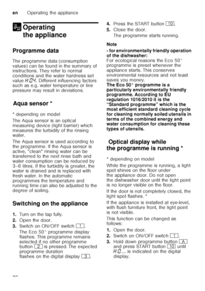 Page 20enOperating the appliance
20
1 Operating 
the appliance
Operating theappliance
Programme data 
The programme data (consumption  
values) can be found in the summary of  
instructions. They refer to normal  
conditions and the water hardness set  
value  •:‹… . Different influencing factors 
such as e.g. water temperature or line  
pressure may result in deviations.
Aq u
a s ens
orAqua sensor *
* depending on model 
The Aqua sensor is an optical  
measuring device (light barrier) which 
measures the...