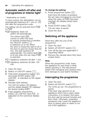 Page 22enOperating the appliance
22
Automatic switch off after end  
of programme or interior light*
Au
t
om at ic  switc
h o ff / i n t
er ior  lig h t
* depending on model 
To save energy, the dishwasher can be  
automatically switched off 1 min or 120 
min after the programme ends. 
The setting can be selected from  ˜:‹‹  
to  ˜:‹ƒ .
1. Open the door.
2. Switch on ON/OFF switch (.
3. Hold down programme button # 
and press START button ) 
until •:‹ ... is indicated on the digital 
display.
4. Release both...