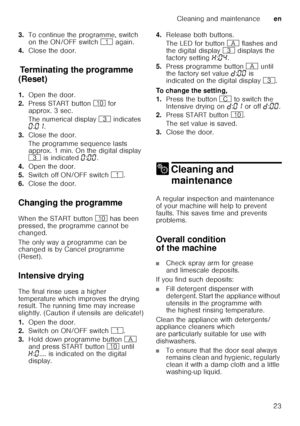 Page 23Cleaning and maintenanceen
23
3.
To continue the programme, switch  
on the ON/OFF switch  ( again.
4. Close the door.
T
er min
at in
g t he pr o
gr ammeTerminating the programme 
(Reset) 
1. Open the door.
2. Press START button  ) for 
approx. 3 sec. 
The numerical display  8 indicates 
‹ :‹‚ .
3. Close the door. 
The programme sequence lasts  
approx. 1 min. On the digital display  
8  is indicated  ‹:‹‹ .
4. Open the door.
5. Switch off ON/OFF switch  (.
6. Close the door.
Changing the programme 
When...