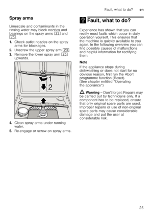 Page 25Fault, what to do?en
25
Spray arms 
Limescale and contaminants in the  
rinsing water may block nozzles and  
bearings on the spray arms 
1: and 
1J .
1. Check outlet nozzles on the spray  
arms for blockages.
2. Unscrew the upper spray arm  1:.
3. Remove the lower spray arm  1J 
upwards.
4. Clean spray arms under running 
water.
5. Re-engage or screw on spray arms.
3 Fault, what to do?Fault, what to do?
Experience has shown that you can  
rectify most faults which occur in daily  
operation yourself....