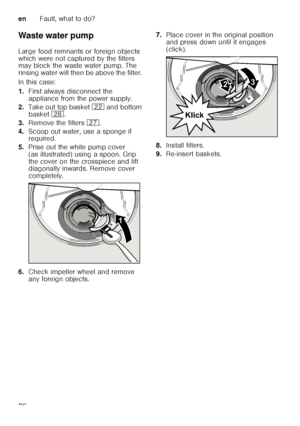 Page 26enFault, what to do?
26
Waste water pump 
Large food remnants or foreign objects  
which were not captured by the filters  
may block the waste water pump. The  
rinsing water will then be above the filter.  
In this case:
1.
First always disconnect the  
appliance from the power supply.
2. Take out top basket  12 and bottom 
basket  1b.
3. Remove the filters  1Z.
4. Scoop out water, use a sponge if  
required.
5. Prise out the white pump cover  
(as illustrated) using a spoon. Grip  
the cover on the...