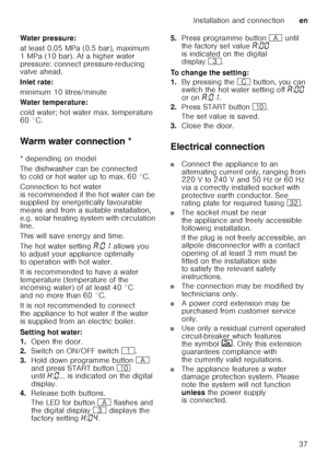 Page 37Installation and connectionen
37
Water pressure: 
at least 0.05 MPa (0.5 bar), maximum  
1 MPa (10 bar). At a higher water  
pressure: connect pressure-reducing  
valve ahead. 
Inlet rate: 
minimum 10 litres/minute 
Water temperature:
cold water; hot water max. temperature  
60 °C. 
Warm water connection *
Warm
 wat
er  c
onne c
tio n
* depending on model 
The dishwasher can be connected  
to cold or hot water up to max. 60 °C.  
Connection to hot water  
is recommended if the hot water can be  
supplied...