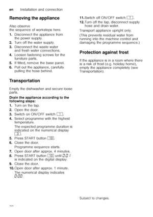 Page 38enInstallation and connection
38
Removing the appliance 
Also observe  
the sequence of worksteps here. 
1.
Disconnect the appliance from  
the power supply.
2. Turn off the water supply.
3. Disconnect the waste water  
and fresh water connections.
4. Loosen fastening screws for the  
furniture parts.
5. If fitted, remove the base panel.
6. Pull out the appliance, carefully 
pulling the hose behind.
Transportation 
Empty the dishwasher and secure loose  
parts. 
Drain the appliance according to the...