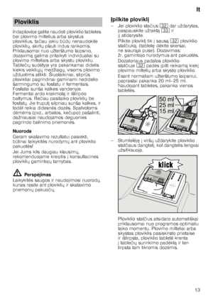 Page 13lt
13
Indaplov
	je galite naudoti ploviklio tabletes 
bei plovimo miltelius arba skystus  
ploviklius, ta čiau jokiu b Qdu nenaudokite 
plovikli X, skirt X plauti indus rankomis. 
Priklausomai nuo užterštumo laipsnio,  
dozavim ą galima pritaikyti individualiai su 
plovimo milteliais arba skystu plovikliu.  
Table čiX  sud 	tyje yra pakankamai didelis 
kiekis veikli XjX  medžiag X, visoms plovimo 
užduotims atlikti. Šiuolaikiniai, stipr Qs 
plovikliai pagrindinai gaminami nedidelio  
šarmingumo...