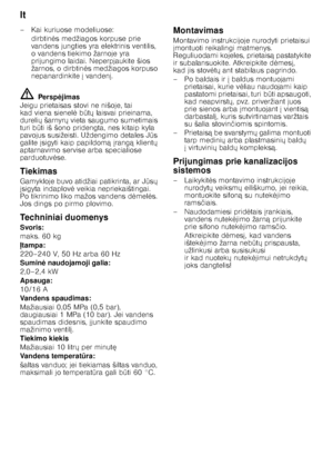 Page 26lt 
26
– Kai kuriuose modeliuose:
dirbtin 	s medžiagos korpuse prie 
vandens jungties yra elektrinis ventilis,  
o vandens tiekimo žarnoje yra  
prijungimo laidai. Neperpjaukite šios  
žarnos, o dirbtin 	s medžiagos korpuso 
nepanardinkite  vanden .
ã= Persp jimas
Jeigu prietaisas stovi ne nišoje, tai  
kad viena sienel 	 b QtX  laisvai prieinama, 
dureli X šarnyr X vieta saugumo sumetimais 
turi b Qti iš šono pridengta, nes kitaip kyla 
pavojus susižeisti. Uždengimo detales J Qs 
galite...