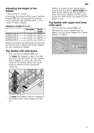 Page 11en
11
Ad
ju
s
tin
g
 th
e
 he igh
t 
o
f th
e
 b
asketAdjusting the height of the 
basket *
* depending on model 
If required, the height of the upper utensils  
basket  1 can be adjusted to provide 
more space for tall utensils either in the  
upper or lower basket. 
Appliance height 81.5 cm 
Select one of the two following procedures  
according to the design of the top basket  
for your appliance model:
Top basket with side levers
– Pull out the top basket  1 out. 
–To  lower the basket, press in the...