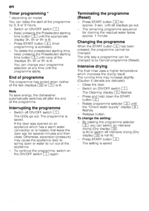 Page 16en
16
T
im
er
 p
rogramm
in
gTimer programming *
* depending on model 
You can delay the start of the programme  
by 3, 6 or 9 hours. 
–Switch on ON/OF F switch ( .
– Keep pressing the Preselected starting  time button  H until the appropriate 
display 3h, 6h or 9h is lit.
– Press START button  @, timer 
programming is activated.
– To delete the preselected starting time,  keep pressing the Preselected starting  
time button  H until none of the 
displays 3h, 6h or 9h is lit. 
You can change your...