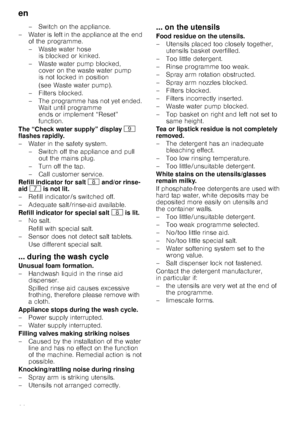 Page 20en
20–Switchon theappli
ance.
– Water is left in the appliance at the end  of the programme. 
– Waste water hose is blocked or kinked.
– Waste water pump blocked,  cover on the waste water pump  
is not locked in position  
(see Waste water pump).
–Fi lters blocked.
– The programme has not yet ended.  Wait until programme  
ends or implement “Reset” 
function.
The “Check water supply” display  h 
flashes rapidly. 
– Water in the safety system.
– Switch off the appliance and pull out the mains plug. 
–...