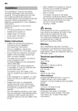 Page 22en
22
The dishwasher must be connected  
correctly, otherwise it will not function 
properly. The specifications for the inlet  
and outlet as well as the electrical  
connected loads must correspond with the 
required criteria as specified in the 
following paragraphs or in the installation  
instructions. 
Install the appliance in the correct  
sequence: 
– Checking appliance on delivery 
– Installing the appliance 
– Waste water connection 
–Fr
esh water connection
– Electrical connection
Safety...