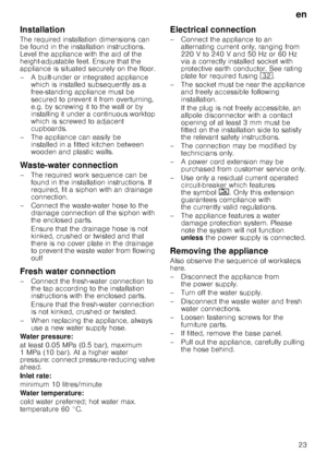 Page 23en
23
Installation
The required installation dimensions can  
be found in the installation instructions. 
Level the appliance with the aid of the 
height-adjustable feet. Ensure that the  
appliance is situated securely on the floor. 
– A built-under or integrated appliance which is installed subsequently as a  
free-standing appliance must be  
secured to prevent it from overturning,  
e.g. by screwing it to the wall or by 
installing it under a continuous worktop 
which is screwed to adjacent...