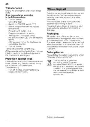 Page 24en
24
Transportation
Empty the dishwasher and secure loose  
parts. 
Drain the appliance according  
to the following steps: 
– Turn on the tap. 
– Close the door. 
–Switchon ON/OFF switch( .
– Select programme with the highest  temperature.
– Press START button @.
Programme sequence starts.
– After approx. 4 minutes press  the START button @ until all displays 
go out. 
After approx. 1 min. the appliance is  
completely drained.
–Turnoffthetap. 
Transport appliance upright only. 
(This prevents residual...