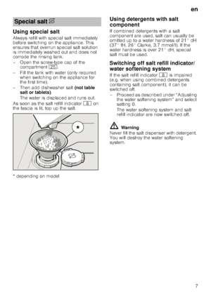 Page 7en
7
Using special salt
Always refill with special salt immediately  
before switching on the appliance. This 
ensures that overrun special salt solution 
is immediately washed out and does not  
corrode the rinsing tank. 
– Open the screw-type cap of the compartment  1J.
– Fill the tank with water (only required  when switching on the appliance for  
the first time). 
– Then add dishwasher salt  (not table 
salt or tablets) . 
The water is displaced and runs out. 
As soon as the salt refill indicator  `...