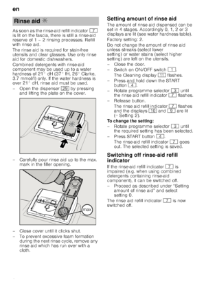 Page 8en
8
As soon as the rinse-aid refill indicator
X 
is lit on the fascia, there is still a rinse-aid  
reserve of 1 – 2 rinsing processes. Refill  
with rinse aid. 
The rinse aid is required for stain-free  
utensils and clear glasses. Use only rinse 
aid for domestic dishwashers. 
Combined detergents with rinse-aid  
component may be used up to a water 
hardness of 21° dH (37° fH, 26° Clarke, 
3.7 mmol/l) only. If the water hardness is  
over 21° dH, rinse aid must be used. 
– Open the dispenser  1j by...