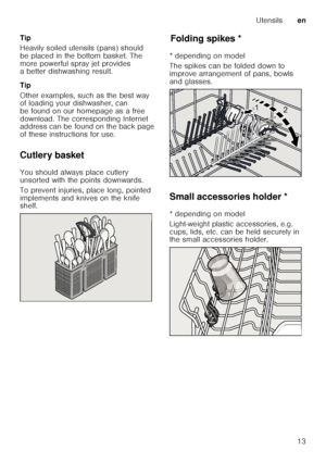 Page 13Utensilsen
13
Tip 
Heavily soiled utensils (pans) should  
be placed in the bottom basket. The  
more powerful spray jet provides  
a better dishwashing result. 
Tip 
Other examples, such as the best way  
of loading your dishwasher, can  
be found on our homepage as a free 
download. The corresponding Internet  
address can be found on the back page  
of these instructions for use.
Cutlery basket 
You should always place cutlery  
unsorted with the points downwards.   
To prevent injuries, place long,...