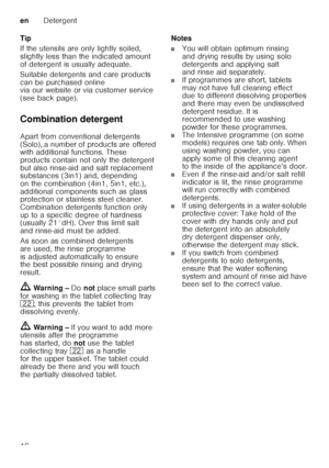 Page 16enDetergent
16
Tip 
If the utensils are only lightly soiled,  
slightly less than the indicated amount  
of detergent is usually adequate.  
Suitable detergents and care products  
can be purchased online  
via our website or via customer service  
(see back page).  
Combination detergent 
Apart from conventional detergents  
(Solo), a number of products are offered  
with additional functions. These  
products contain not only the detergent  
but also rinse-aid and salt replacement  
substances (3in1)...