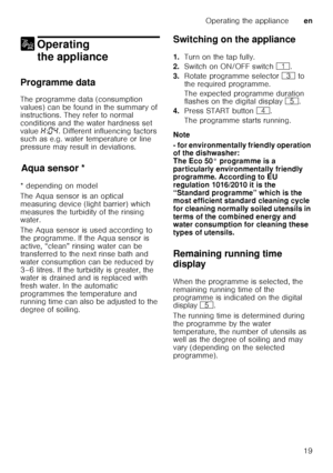 Page 19Operating the applianceen
19
1 Operating 
the appliance
Operating theappliance
Programme data 
The programme data (consumption  
values) can be found in the summary of  
instructions. They refer to normal  
conditions and the water hardness set  
value  •:‹… . Different influencing factors 
such as e.g. water temperature or line  
pressure may result in deviations.
Aq u
a s ens
orAqua sensor *
* depending on model 
The Aqua sensor is an optical  
measuring device (light barrier) which 
measures the...