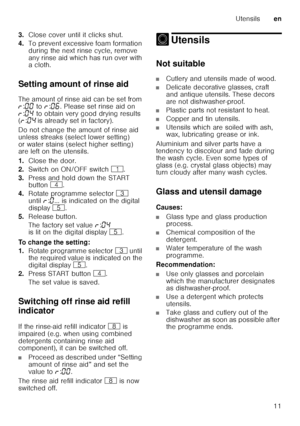 Page 11Utensilsen
11
3.
Close cover until it clicks shut.
4. To prevent excessive foam formation  
during the next rinse cycle, remove  
any rinse aid which has run over with  
acloth.
Setting amount of rinse aid 
The amount of rinse aid can be set from  
§ :‹‹  to  §:‹‡ . Please set rinse aid on 
§ :‹…  to obtain very good drying results 
( § :‹…  is already set in factory).
Do not change the amount of rinse aid  
unless streaks (select lower setting)  
or water stains (select higher setting)  
are left on the...