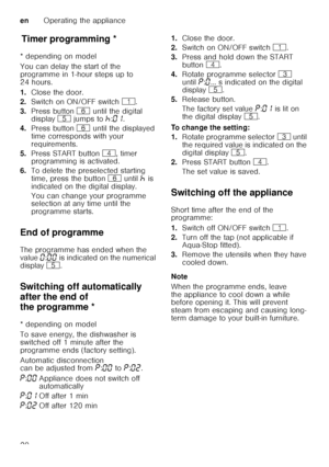 Page 20enOperating the appliance
20
T
im er p
ro gr ammin gTimer programming *
* depending on model 
You can delay the start of the  
programme in 1-hour steps up to  
24 hours. 
1. Close the door.
2. Switch on ON/OFF switch  (.
3. Press button  P until the digital 
display  H jumps to  œ:‹‚ .  
4. Press button  P until the displayed 
time corresponds with your  
requirements.
5. Press START button  @, timer 
programming is activated.
6. To delete the preselected starting 
time, press the button  P until  œ is...