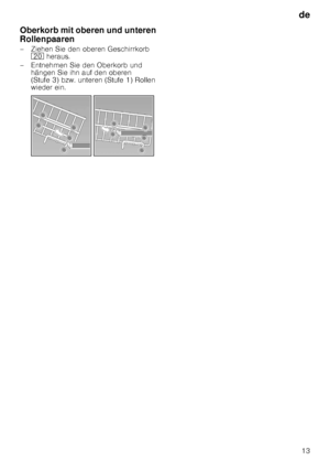 Page 13de13
Oberkorb mit oberen und unteren  
Rollenpaaren 
– Ziehen Sie den oberen Geschirrkorb 
1  heraus. 
– Entnehmen Sie den Oberkorb und  hängen Sie ihn auf den oberen  
(Stufe 3) bzw. unteren (Stufe 1) Rollen  
wieder ein.
   