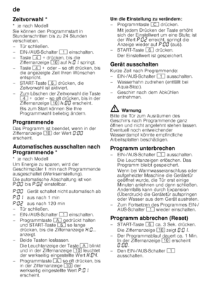 Page 18de 
18
Ze
itv
orwahlZeitvorwahl * 
*  je nach Modell 
Sie können den Programmstart in  
Stundenschritten bis zu 24 Stunden  
verschieben. 
– Tür schließen. 
– EIN-/AUS-Schalter  ( einschalten.
–Taste  @ + drücken, bis die 
Ziffernanzeige  ) auf  œ:‹‚  springt.
–Taste  @ +  oder – so oft drücken, bis 
die angezeigte Zeit Ihren Wünschen  
entspricht.
–START-Taste  P drücken, die 
Zeitvorwahl ist aktiviert.
– Zum Löschen der Zeitvorwahl die Taste  @  +  oder – so oft drücken, bis in der 
Ziffernanzeige  ) œ...