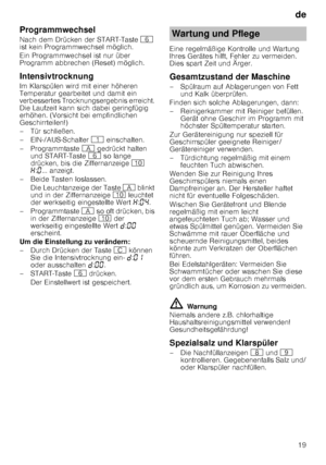 Page 19de19
Programmwechsel 
Nach dem Drücken der START-Taste 
P 
ist kein Programmwechsel möglich. 
Ein Programmwechsel ist nur über  
Programm abbrechen (Reset) möglich.
Intensivtrocknung 
Im Klarspülen wird mit einer höheren  
Temperatur gearbeitet und damit ein  
verbessertes Trocknungsergebnis erreicht.  
Die Laufzeit kann sich dabei geringfügig 
erhöhen. (Vorsicht bei empfindlichen  
Geschirrteilen!) 
– Tür schließen.
– EIN-/AUS-Schalter  ( einschalten.
– Programmtaste  # gedrückt halten 
und START-Taste...