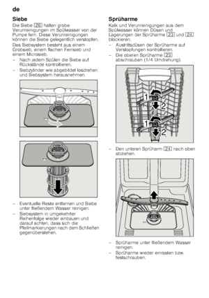 Page 20de 
20
Siebe 
Die Siebe 
1R halten grobe 
Verunreinigungen im Spülwasser von der  
Pumpe fern. Diese Verunreinigungen 
können die Siebe gelegentlich verstopfen. 
Das Siebsystem besteht aus einem  
Grobsieb, einem flachen Feinsieb und  
einem Microsieb. 
– Nach jedem Spülen die Siebe auf  Rückstände kontrollieren.
– Siebzylinder wie abgebildet losdrehen  und Siebsystem herausnehmen.
– Eventuelle Reste entfernen und Siebe  unter fließendem Wasser reinigen.
– Siebsystem in umgekehrter  Reihenfolge wieder...