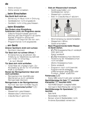 Page 22de 
22
– Siebe einbauen. 
– Körbe wieder einsetzen. 
... beim Einschalten 
Das Gerät läuft nicht an. 
– Sicherung im Haus nicht in Ordnung. 
– Gerätestecker nicht eingesteckt. 
– Gerätetür nicht richtig geschlossen. 
... beim Einstellen 
Das Ändern einer Einstellung  
funktioniert nicht, ein Programm startet. 
– Falsche Programmtaste gedrückt. 
Brechen Sie das Programm ab (siehe  
Kapitel Programm abbrechen  
(Reset)) und beginnen Sie von vorn. 
– Programmende nicht abgewartet. 
... am Gerät 
Unterer...