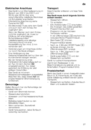 Page 27de27
Elektrischer Anschluss 
– Das Gerät nur an Wechselspannung im 
Bereich von 220 V bis 240 V und  
50 Hz oder 60 Hz über eine 
vorschriftsmäßig installierte Steckdose  
mit Schutzleiter anschließen.  
Erforderliche Absicherung siehe  
Typenschild  92.
– Die Steckdose muss nahe dem Gerät  und auch nach dem Einbau frei  
zugänglich sein. 
Wenn der Stecker nach dem Einbau  
nicht frei zugänglich ist, muss zur  
Erfüllung der einschlägigen  
Sicherheitsvorschriften 
installationsseitig eine allpolige...