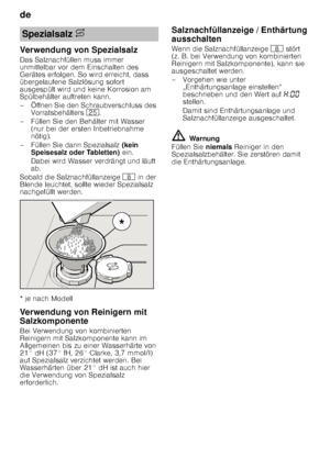 Page 8de 
8
Verwendung von Spezialsalz 
Das Salznachfüllen muss immer  
unmittelbar vor dem Einschalten des  
Gerätes erfolgen. So wird erreicht, dass  
übergelaufene Salzlösung sofort  
ausgespült wird und keine Korrosion am  
Spülbehälter auftreten kann. 
– Öffnen Sie den Schraubverschluss des 
Vorratsbehälters  1J.
– Füllen Sie den Behälter mit Wasser  (nur bei der ersten Inbetriebnahme  
nötig). 
– Füllen Sie dann Spezialsalz  (kein 
Speisesalz oder Tabletten)  ein. 
Dabei wird Wasser verdrängt und läuft...