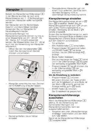 Page 9de9
Sobald die Klarspülernachfüllanzeige 
h 
in der Blende leuchtet, ist noch eine  
Klarspülreserve von 1 - 2 Spülvorgängen  
vorhanden. Klarspüler sollte nachgefüllt  
werden. 
Der Klarspüler wird für fleckenloses  
Geschirr und klare Gläser benötigt.  
Verwenden Sie nur Klarspüler für  
Haushaltsgeschirrspüler. 
Kombinierte Reiniger mit  
Klarspülerkomponente können nur bis zu  
einer Wasserhärte von 21° dH (37° fH, 
26° Clarke, 3,7 mmol/l) verwendet  
werden. Bei Wasserhärten über 21° dH ist  
auch...