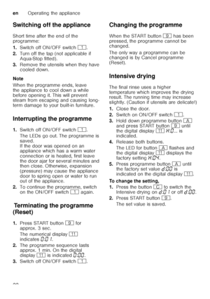 Page 22enOperating the appliance
22
Switching off the appliance 
Short time after the end of the  
programme: 
1.
Switch off ON/OFF switch  (.
2. Turn off the tap (not applicable if  
Aqua-Stop fitted).
3. Remove the utensils when they have  
cooled down.
Note 
When the programme ends, leave  
the appliance to cool down a while  
before opening it. This will prevent  
steam from escaping and causing long- 
term damage to your built-in furniture.
Interrupting the programme 
1. Switch off ON/OFF switch  (.
The...