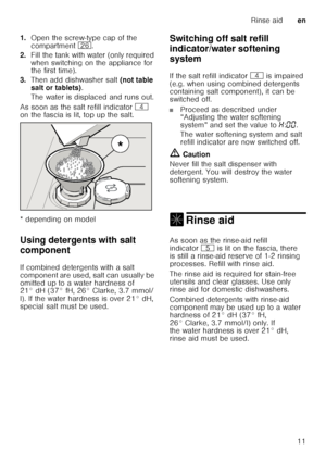 Page 11Rinse aiden
11
1.
Open the screw-type cap of the  
compartment  1R.
2. Fill the tank with water (only required  
when switching on the appliance for  
the first time). 
3. Then add dishwasher salt  (not table 
salt or tablets) . 
The water is displaced and runs out. 
As soon as the salt refill indicator  @ 
on the fascia is lit, top up the salt. 
* depending on model 
Using detergents with salt  
component
De ter
ge n
ts  wit h sa
lt  c
ompo nent
If combined detergents with a salt  
component are used,...