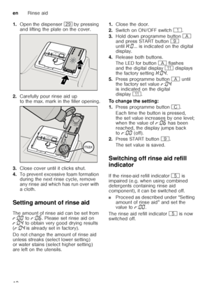 Page 12enRinse aid
12
1.
Open the dispenser 1j by pressing 
and lifting the plate on the cover.
2. Carefully pour rinse aid up  
to the max. mark in the filler opening.
3. Close cover until it clicks shut.
4. To prevent excessive foam formation  
during the next rinse cycle, remove  
any rinse aid which has run over with 
acloth.
Setting amount of rinse aid 
The amount of rinse aid can be set from  
§ :‹‹  to  §:‹‡ . Please set rinse aid on 
§ :‹…  to obtain very good drying results 
( § :‹…  is already set in...