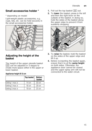 Page 15Utensilsen
15
Small accessories holder *
Sm
a ll a c c
es s
or ie s ho ld er
* depending on model 
Light-weight plastic accessories, e.g.  
cups, lids, etc. can be held securely in  
the small accessories holder. 
Adjusting the height of the  
basket 
The height of the upper utensils basket  
12  can be adjusted in 3 stages to 
create more space either in the upper or 
lower basket. 
Appliance height 81.5 cm 1.
Pull out the top basket  12 out. 
2. To lower  the basket, press in the left 
and then the...