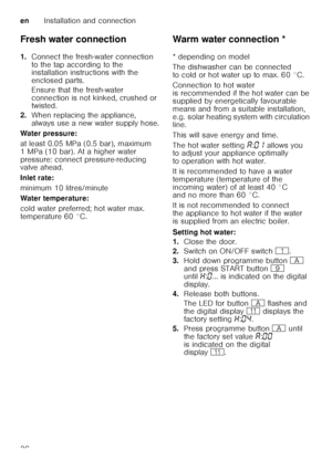 Page 36enInstallation and connection
36
Fresh water connection 
1.
Connect the fresh-water connection  
to the tap according to the  
installation instructions with the  
enclosed parts. 
Ensure that the fresh-water  
connection is not kinked, crushed or  
twisted.
2. When replacing the appliance,  
always use a new water supply hose.
Water pressure: 
at least 0.05 MPa (0.5 bar), maximum  
1 MPa (10 bar). At a higher water  
pressure: connect pressure-reducing  
valve ahead. 
Inlet rate: 
minimum 10...