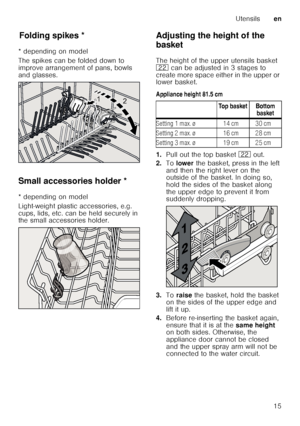 Page 15Utensilsen
15
F
old ing
 s p
ik esFolding spikes *
* depending on model 
The spikes can be folded down to  
improve arrangement of pans, bowls  
and glasses. 
Small accessories holder *
Sm a ll a c c
es s
or ie s ho ld er
* depending on model 
Light-weight plastic accessories, e.g.  
cups, lids, etc. can be held securely in  
the small accessories holder. Adjusting the height of the  
basket 
The height of the upper utensils basket  
12
 can be adjusted in 3 stages to 
create more space either in the...