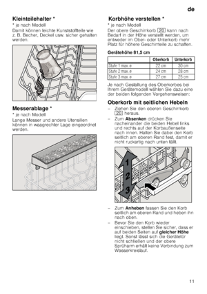 Page 11de11
Kleinteilehalter *
Kle
in t
e ile halt er
* je nach Modell 
Damit können leichte Kunststoffteile wie  
z. B. Becher, Deckel usw. sicher gehalten  
werden. 
Messerablage *
M
es ser
ab la ge
* je nach Modell 
Lange Messer und andere Utensilien  
können in waagrechter Lage eingeordnet  
werden.
Kor
bhöh e
 v e
rs t
e lle nKorbhöhe verstellen *
* je nach Modell 
Der obere Geschirrkorb  1 kann nach 
Bedarf in der Höhe verstellt werden, um  
entweder im Ober- oder Unterkorb mehr 
Platz für höhere...