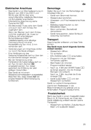 Page 25de25
Elektrischer Anschluss 
– Das Gerät nur an Wechselspannung im 
Bereich von 220 V bis 240 V und  
50 Hz oder 60 Hz über eine 
vorschriftsmäßig installierte Steckdose  
mit Schutzleiter anschließen.  
Erforderliche Absicherung siehe  
Typenschild  92.
– Die Steckdose muss nahe dem Gerät  und auch nach dem Einbau frei  
zugänglich sein. 
Wenn der Stecker nach dem Einbau  
nicht frei zugänglich ist, muss zur  
Erfüllung der einschlägigen  
Sicherheitsvorschriften 
installationsseitig eine allpolige...