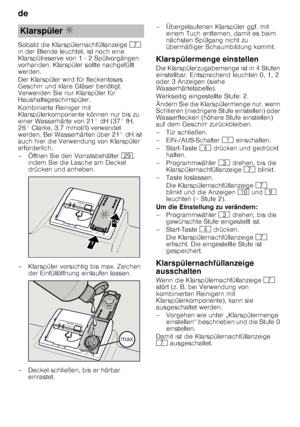 Page 8de 
8
Sobald die Klarspülernachfüllanzeige 
X 
in der Blende leuchtet, ist noch eine  
Klarspülreserve von 1 - 2 Spülvorgängen  
vorhanden. Klarspüler sollte nachgefüllt  
werden. 
Der Klarspüler wird für fleckenloses  
Geschirr und klare Gläser benötigt.  
Verwenden Sie nur Klarspüler für  
Haushaltsgeschirrspüler. 
Kombinierte Reiniger mit  
Klarspülerkomponente können nur bis zu  
einer Wasserhärte von 21° dH (37° fH, 
26° Clarke, 3,7 mmol/l) verwendet  
werden. Bei Wasserhärten über 21° dH ist  
auch...